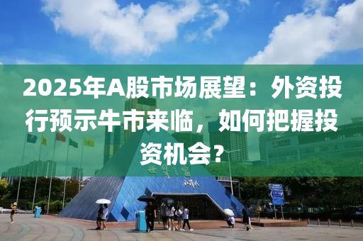 2025年A股市场展望：外资投行预示牛市来临，如何把握投资机会？