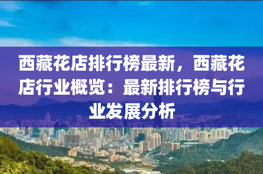 西藏花店排行榜最新，西藏花店行业概览：最新排行榜与行业发展分析