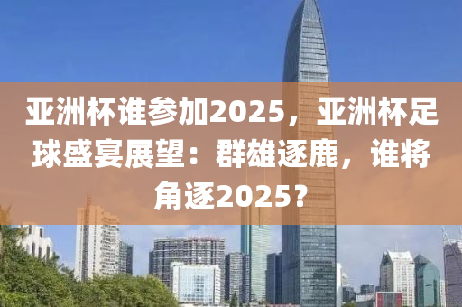 亚洲杯谁参加2025，亚洲杯足球盛宴展望：群雄逐鹿，谁将角逐2025？