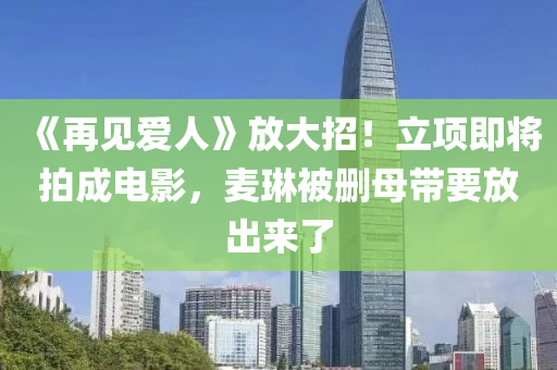 《再见爱人》放大招！立项即将拍成电影，麦琳被删母带要放出来了