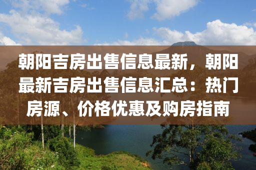 朝阳吉房出售信息最新，朝阳最新吉房出售信息汇总：热门房源、价格优惠及购房指南