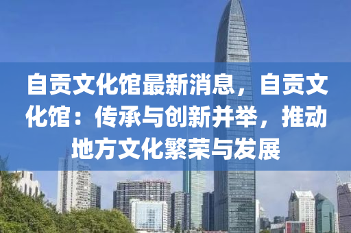 自贡文化馆最新消息，自贡文化馆：传承与创新并举，推动地方文化繁荣与发展