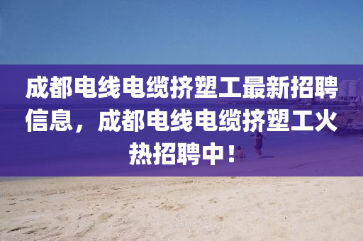 成都电线电缆挤塑工最新招聘信息，成都电线电缆挤塑工火热招聘中！