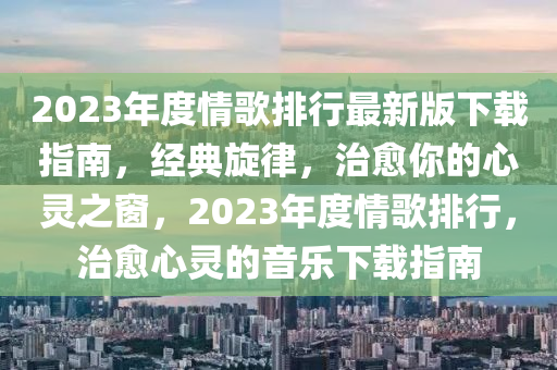 2023年度情歌排行最新版下载指南，经典旋律，治愈你的心灵之窗，2023年度情歌排行，治愈心灵的音乐下载指南