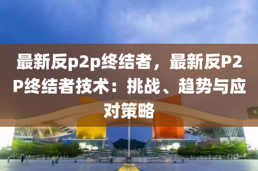 最新反p2p终结者，最新反P2P终结者技术：挑战、趋势与应对策略