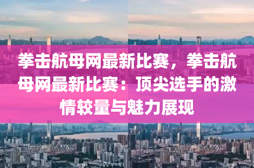 拳击航母网最新比赛，拳击航母网最新比赛：顶尖选手的激情较量与魅力展现