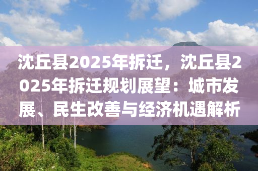 沈丘县2025年拆迁，沈丘县2025年拆迁规划展望：城市发展、民生改善与经济机遇解析