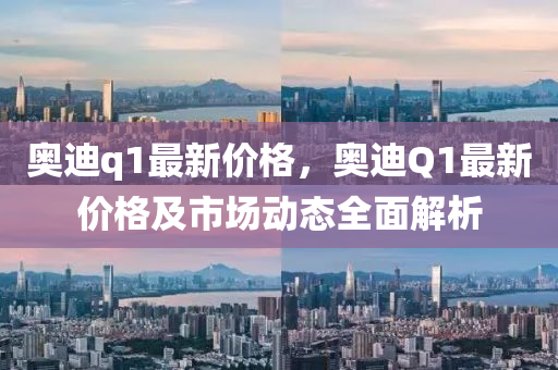 奥迪q1最新价格，奥迪Q1最新价格及市场动态全面解析