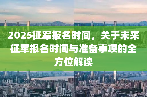 2025征军报名时间，关于未来征军报名时间与准备事项的全方位解读