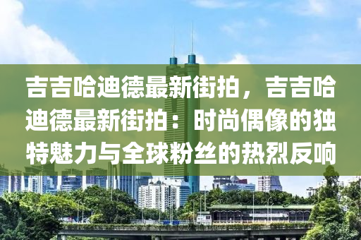 吉吉哈迪德最新街拍，吉吉哈迪德最新街拍：时尚偶像的独特魅力与全球粉丝的热烈反响