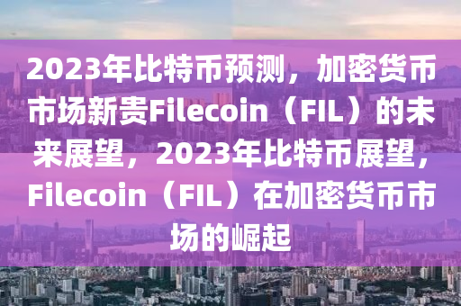 2023年比特币预测，加密货币市场新贵Filecoin（FIL）的未来展望，2023年比特币展望，Filecoin（FIL）在加密货币市场的崛起