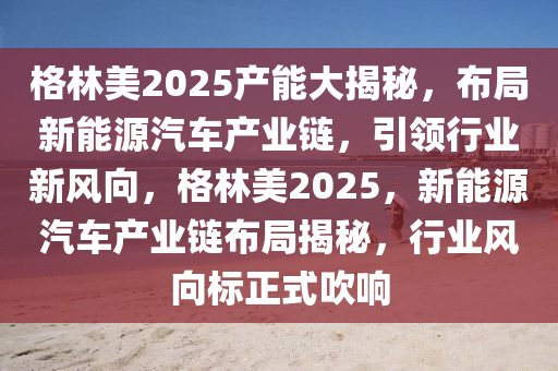 格林美2025产能大揭秘，布局新能源汽车产业链，引领行业新风向，格林美2025，新能源汽车产业链布局揭秘，行业风向标正式吹响