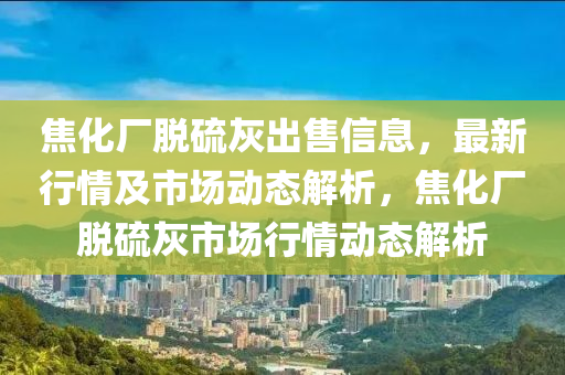 焦化厂脱硫灰出售信息，最新行情及市场动态解析，焦化厂脱硫灰市场行情动态解析