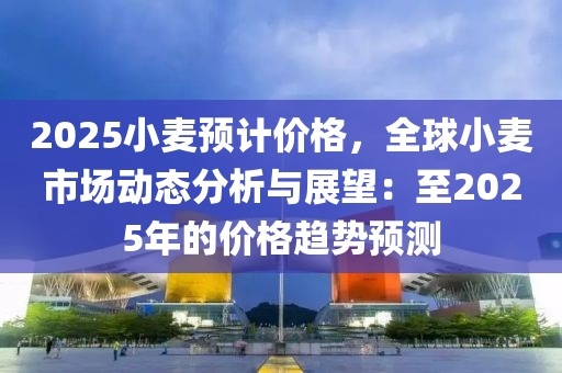 2025小麦预计价格，全球小麦市场动态分析与展望：至2025年的价格趋势预测