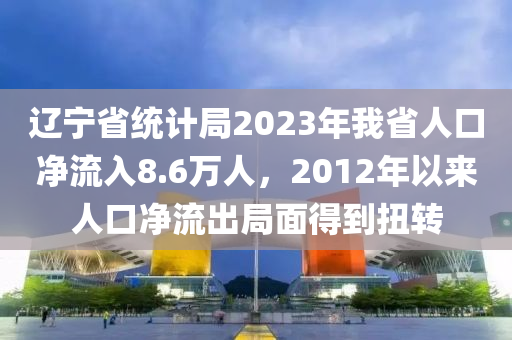 辽宁省统计局2023年我省人口净流入8.6万人，2012年以来人口净流出局面得到扭转