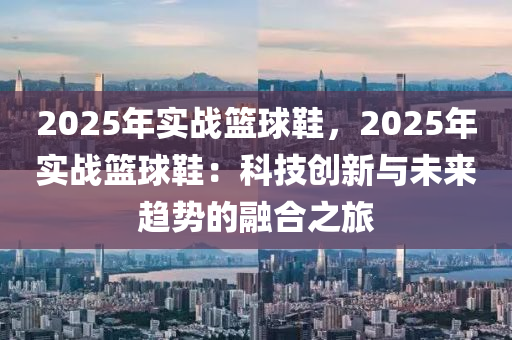 2025年实战篮球鞋，2025年实战篮球鞋：科技创新与未来趋势的融合之旅