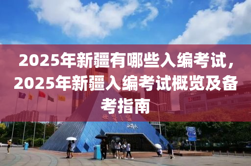 2025年新疆有哪些入编考试，2025年新疆入编考试概览及备考指南