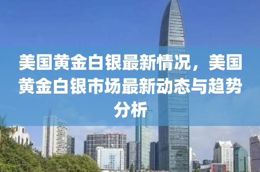 美国黄金白银最新情况，美国黄金白银市场最新动态与趋势分析