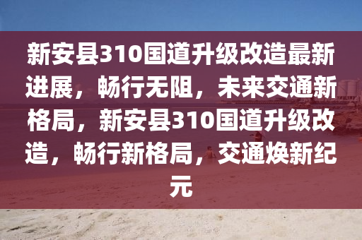 新安县310国道升级改造最新进展，畅行无阻，未来交通新格局，新安县310国道升级改造，畅行新格局，交通焕新纪元