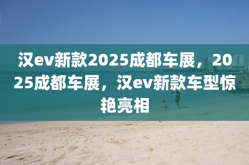 汉ev新款2025成都车展，2025成都车展，汉ev新款车型惊艳亮相