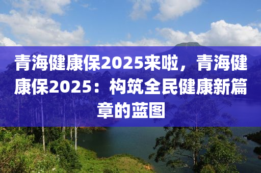 青海健康保2025来啦，青海健康保2025：构筑全民健康新篇章的蓝图