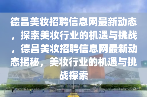 德昌美妆招聘信息网最新动态，探索美妆行业的机遇与挑战，德昌美妆招聘信息网最新动态揭秘，美妆行业的机遇与挑战探索