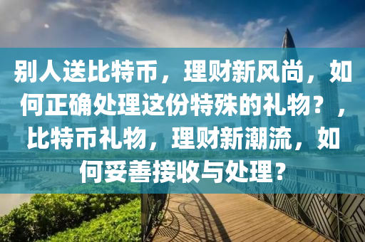 别人送比特币，理财新风尚，如何正确处理这份特殊的礼物？，比特币礼物，理财新潮流，如何妥善接收与处理？