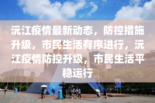 沅江疫情最新动态，防控措施升级，市民生活有序进行，沅江疫情防控升级，市民生活平稳运行