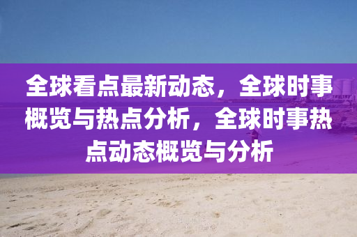 全球看点最新动态，全球时事概览与热点分析，全球时事热点动态概览与分析