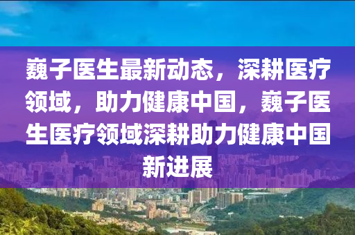 巍子医生最新动态，深耕医疗领域，助力健康中国，巍子医生医疗领域深耕助力健康中国新进展