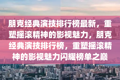 朋克经典演技排行榜最新，重塑摇滚精神的影视魅力，朋克经典演技排行榜，重塑摇滚精神的影视魅力闪耀榜单之巅