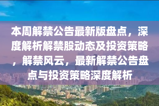 本周解禁公告最新版盘点，深度解析解禁股动态及投资策略，解禁风云，最新解禁公告盘点与投资策略深度解析