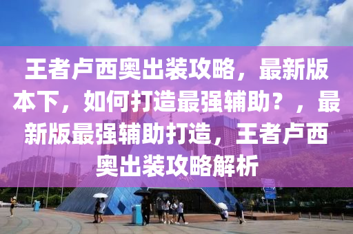 王者卢西奥出装攻略，最新版本下，如何打造最强辅助？，最新版最强辅助打造，王者卢西奥出装攻略解析