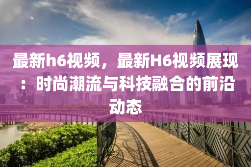 最新h6视频，最新H6视频展现：时尚潮流与科技融合的前沿动态