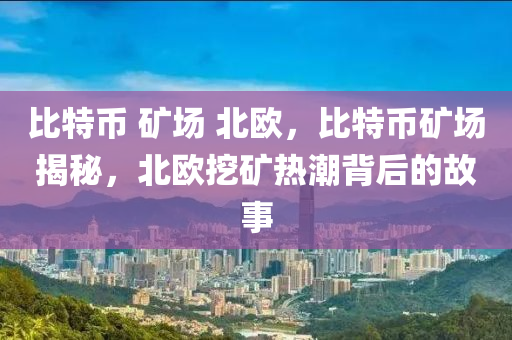 比特币 矿场 北欧，比特币矿场揭秘，北欧挖矿热潮背后的故事