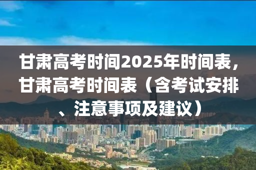 甘肃高考时间2025年时间表，甘肃高考时间表（含考试安排、注意事项及建议）