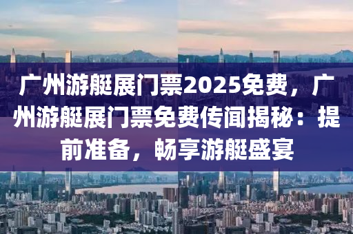 广州游艇展门票2025免费，广州游艇展门票免费传闻揭秘：提前准备，畅享游艇盛宴