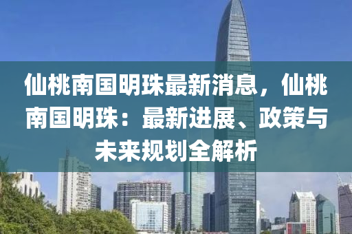 仙桃南国明珠最新消息，仙桃南国明珠：最新进展、政策与未来规划全解析