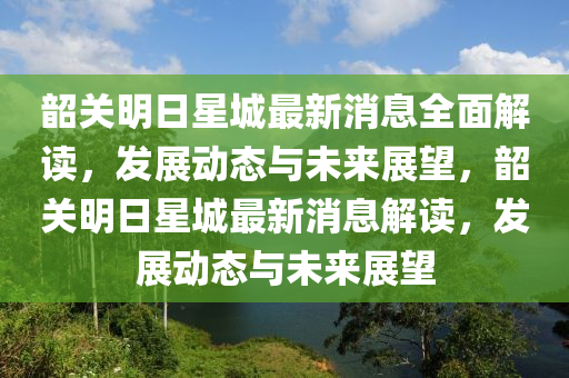 韶关明日星城最新消息全面解读，发展动态与未来展望，韶关明日星城最新消息解读，发展动态与未来展望