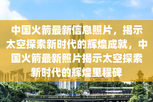 中国火箭最新信息照片，揭示太空探索新时代的辉煌成就，中国火箭最新照片揭示太空探索新时代的辉煌里程碑