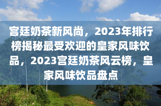 宫廷奶茶新风尚，2023年排行榜揭秘最受欢迎的皇家风味饮品，2023宫廷奶茶风云榜，皇家风味饮品盘点