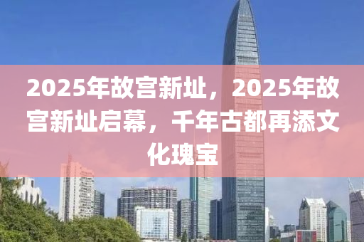 2025年故宫新址，2025年故宫新址启幕，千年古都再添文化瑰宝