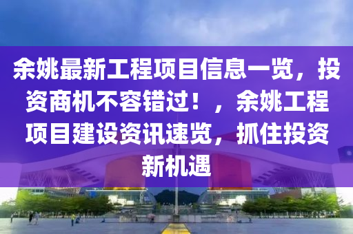 余姚最新工程项目信息一览，投资商机不容错过！，余姚工程项目建设资讯速览，抓住投资新机遇