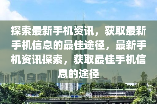 探索最新手机资讯，获取最新手机信息的最佳途径，最新手机资讯探索，获取最佳手机信息的途径