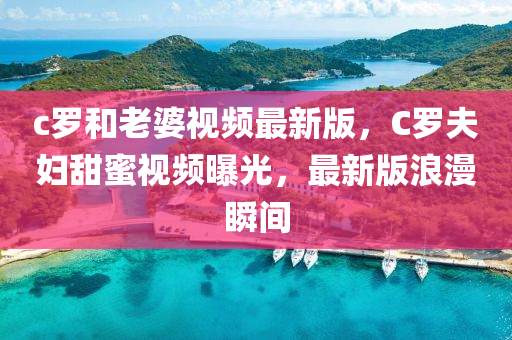 c罗和老婆视频最新版，C罗夫妇甜蜜视频曝光，最新版浪漫瞬间