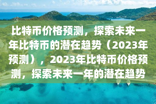 比特币价格预测，探索未来一年比特币的潜在趋势（2023年预测），2023年比特币价格预测，探索未来一年的潜在趋势