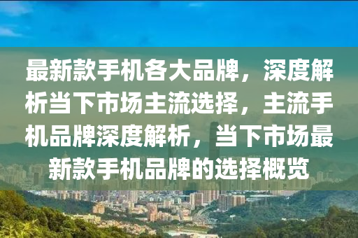 最新款手机各大品牌，深度解析当下市场主流选择，主流手机品牌深度解析，当下市场最新款手机品牌的选择概览