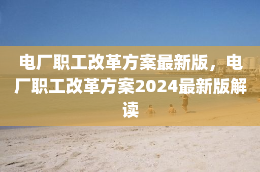 电厂职工改革方案最新版，电厂职工改革方案2024最新版解读