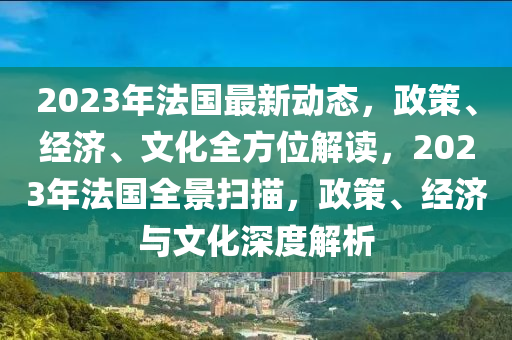 2023年法国最新动态，政策、经济、文化全方位解读，2023年法国全景扫描，政策、经济与文化深度解析