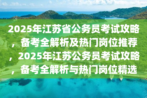 2025年江苏省公务员考试攻略，备考全解析及热门岗位推荐，2025年江苏公务员考试攻略，备考全解析与热门岗位精选